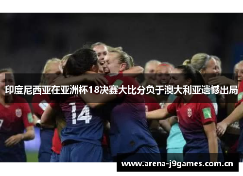 印度尼西亚在亚洲杯18决赛大比分负于澳大利亚遗憾出局 印度尼西亚在亚洲杯18决赛大比分负于澳大利亚遗憾出局